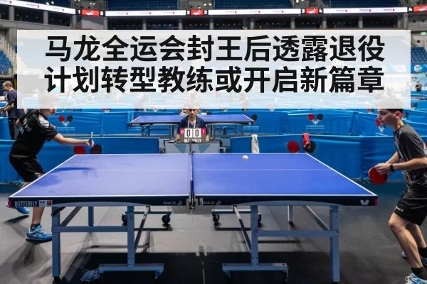 马龙全运会封王后透露退役计划转型教练或开启新篇章