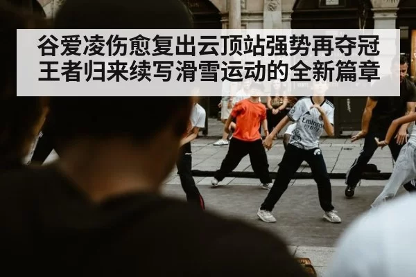 谷爱凌伤愈复出云顶站强势再夺冠王者归来续写滑雪运动的全新篇章